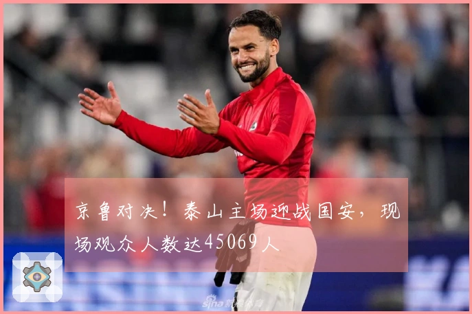 京鲁对决！泰山主场迎战国安，现场观众人数达45069人