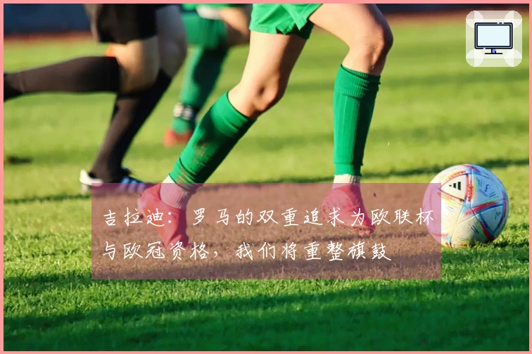 吉拉迪：罗马的双重追求为欧联杯与欧冠资格，我们将重整旗鼓