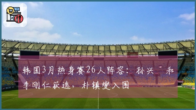 韩国3月热身赛26人阵容：孙兴慜和李刚仁获选，朴镇燮入围
