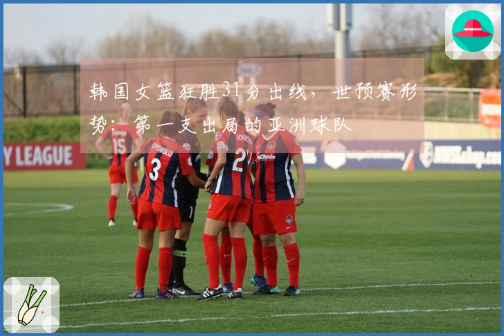 韩国女篮狂胜31分出线，世预赛形势：第一支出局的亚洲球队