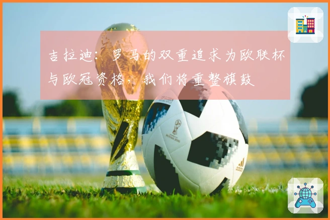 吉拉迪：罗马的双重追求为欧联杯与欧冠资格，我们将重整旗鼓