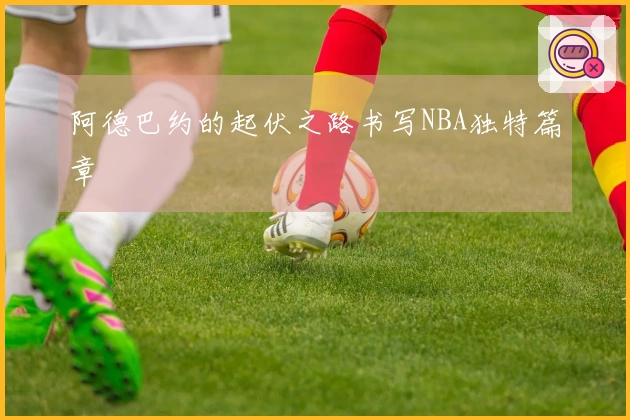 阿德巴约的起伏之路书写NBA独特篇章