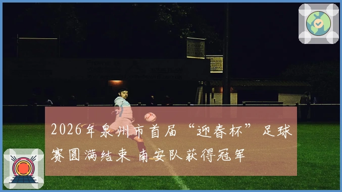2026年泉州市首届“迎春杯”足球赛圆满结束 南安队获得冠军
