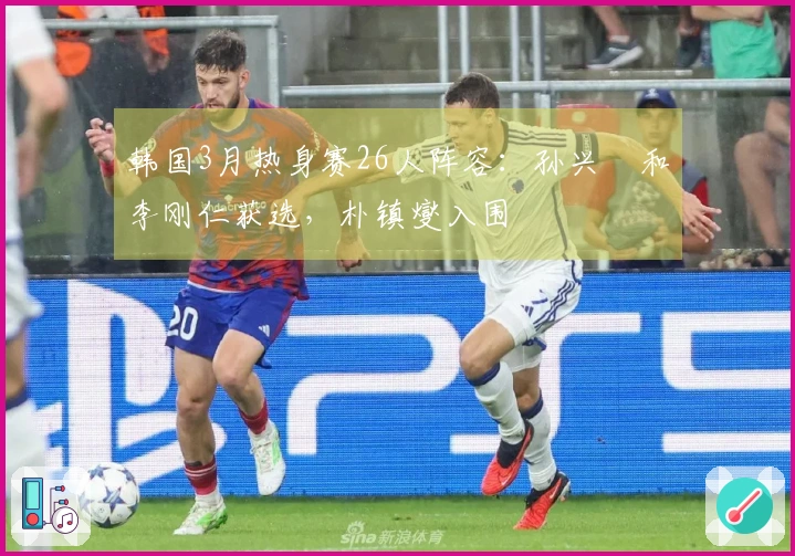 韩国3月热身赛26人阵容：孙兴慜和李刚仁获选，朴镇燮入围
