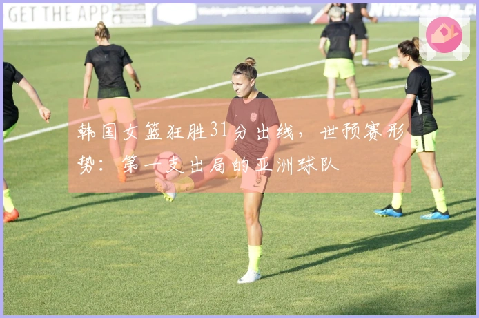 韩国女篮狂胜31分出线，世预赛形势：第一支出局的亚洲球队