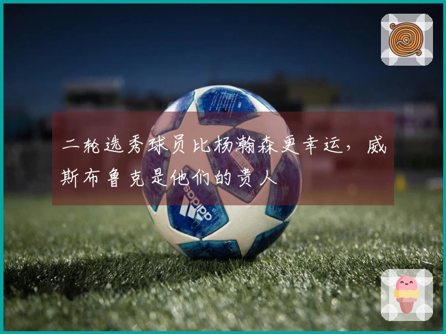 二轮选秀球员比杨瀚森更幸运，威斯布鲁克是他们的贵人