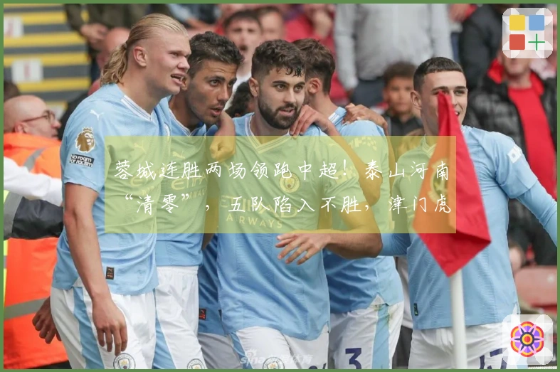 蓉城连胜两场领跑中超！泰山河南“清零”，五队陷入不胜，津门虎位居末尾