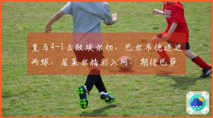 皇马4-1击败埃尔切，巴尔韦德连进两球，居莱尔精彩入网，期待巴萨出事